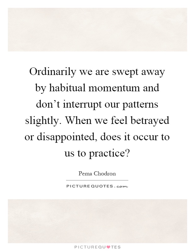 Ordinarily we are swept away by habitual momentum and don't interrupt our patterns slightly. When we feel betrayed or disappointed, does it occur to us to practice? Picture Quote #1