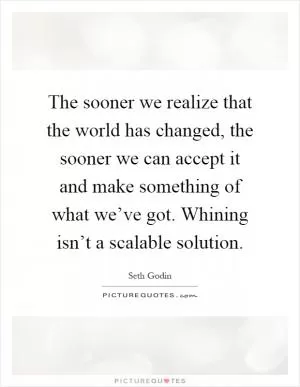The sooner we realize that the world has changed, the sooner we can accept it and make something of what we’ve got. Whining isn’t a scalable solution Picture Quote #1