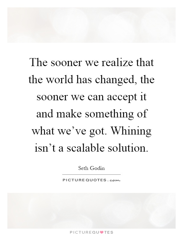 The sooner we realize that the world has changed, the sooner we can accept it and make something of what we've got. Whining isn't a scalable solution Picture Quote #1