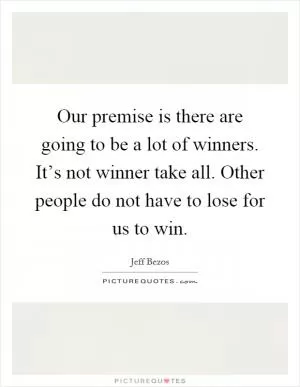 Our premise is there are going to be a lot of winners. It’s not winner take all. Other people do not have to lose for us to win Picture Quote #1