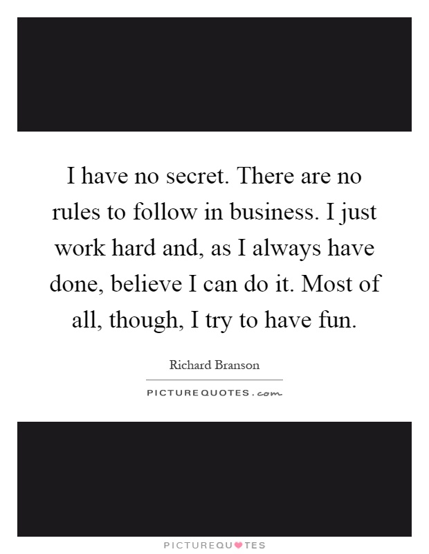 I have no secret. There are no rules to follow in business. I just work hard and, as I always have done, believe I can do it. Most of all, though, I try to have fun Picture Quote #1