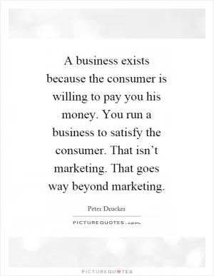 A business exists because the consumer is willing to pay you his money. You run a business to satisfy the consumer. That isn’t marketing. That goes way beyond marketing Picture Quote #1