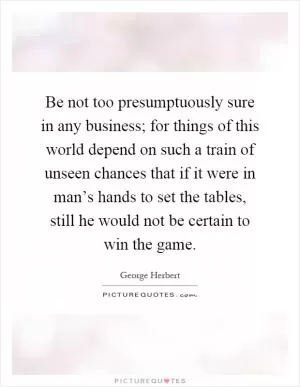 Be not too presumptuously sure in any business; for things of this world depend on such a train of unseen chances that if it were in man’s hands to set the tables, still he would not be certain to win the game Picture Quote #1