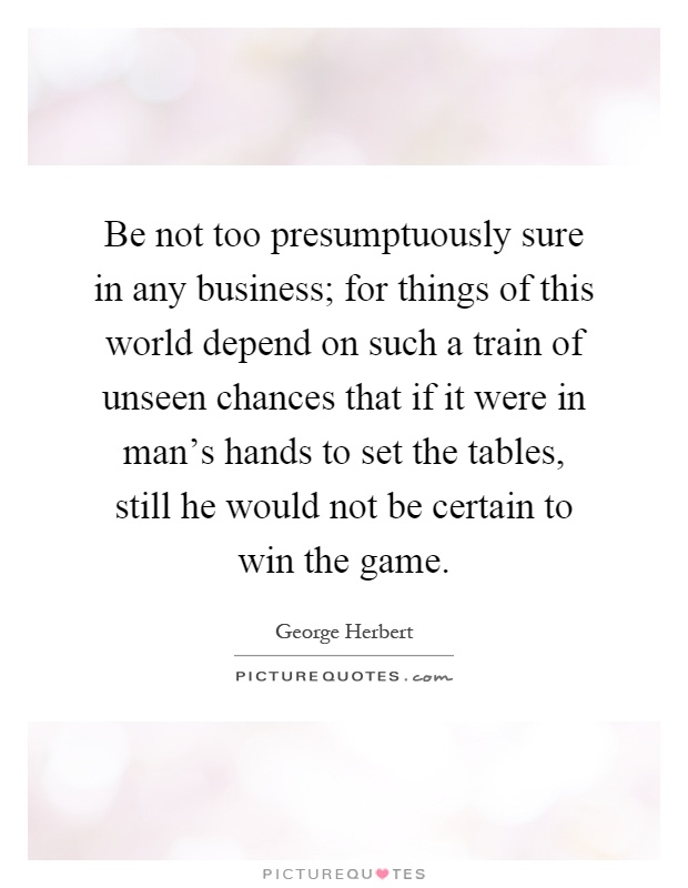 Be not too presumptuously sure in any business; for things of this world depend on such a train of unseen chances that if it were in man's hands to set the tables, still he would not be certain to win the game Picture Quote #1