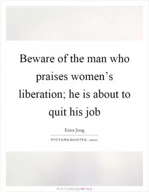 Beware of the man who praises women’s liberation; he is about to quit his job Picture Quote #1