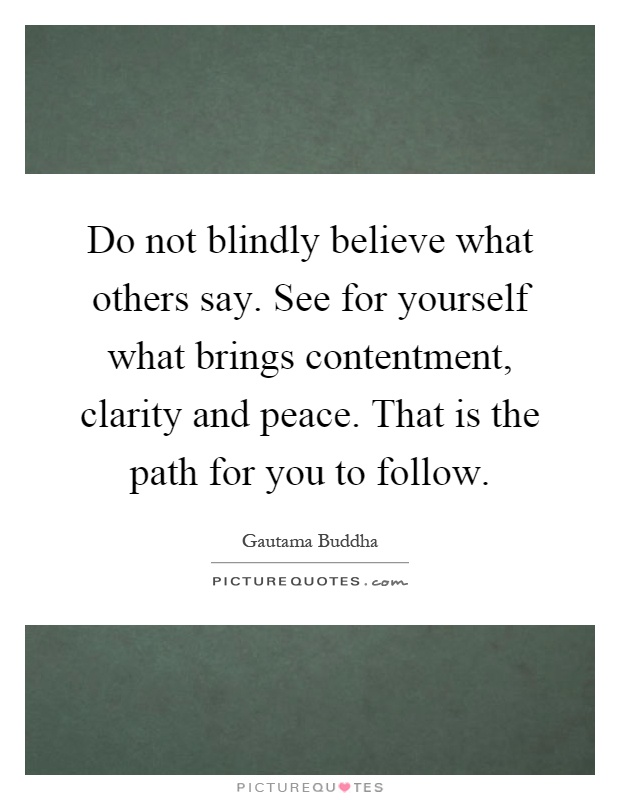 Do not blindly believe what others say. See for yourself what brings contentment, clarity and peace. That is the path for you to follow Picture Quote #1
