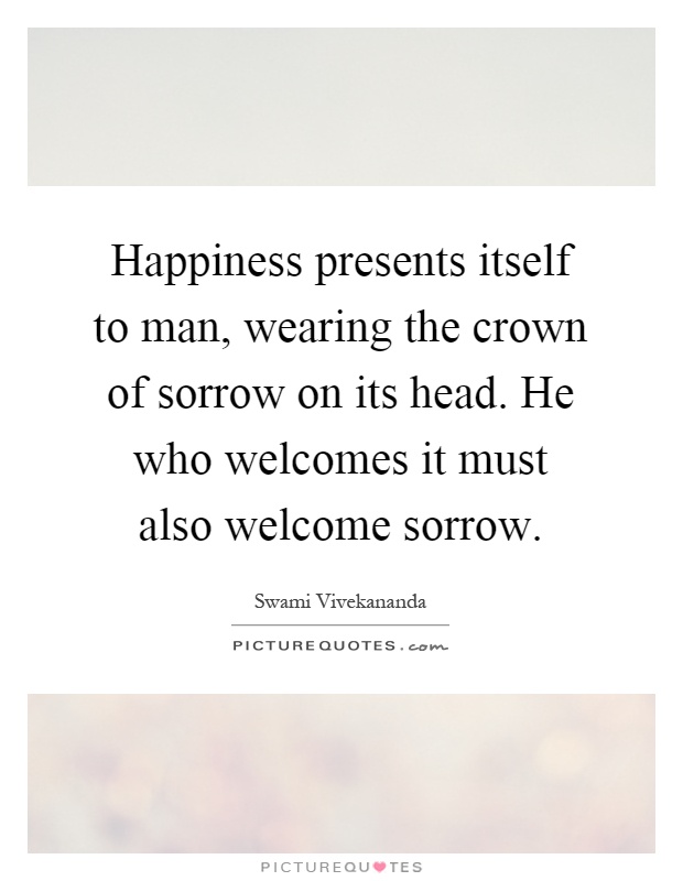 Happiness presents itself to man, wearing the crown of sorrow on its head. He who welcomes it must also welcome sorrow Picture Quote #1