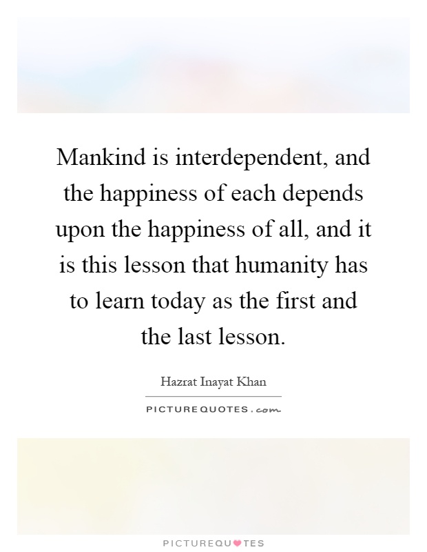 Mankind is interdependent, and the happiness of each depends upon the happiness of all, and it is this lesson that humanity has to learn today as the first and the last lesson Picture Quote #1
