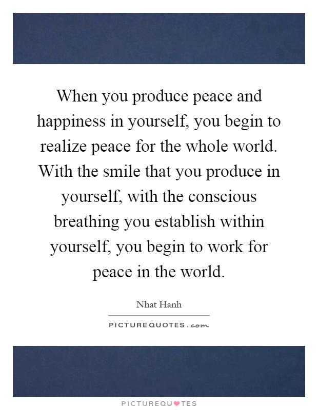 When you produce peace and happiness in yourself, you begin to realize peace for the whole world. With the smile that you produce in yourself, with the conscious breathing you establish within yourself, you begin to work for peace in the world Picture Quote #1