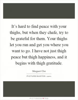 It’s hard to find peace with your thighs, but when they chafe, try to be grateful for them. Your thighs let you run and get you where you want to go. I have not just thigh peace but thigh happiness, and it begins with thigh gratitude Picture Quote #1