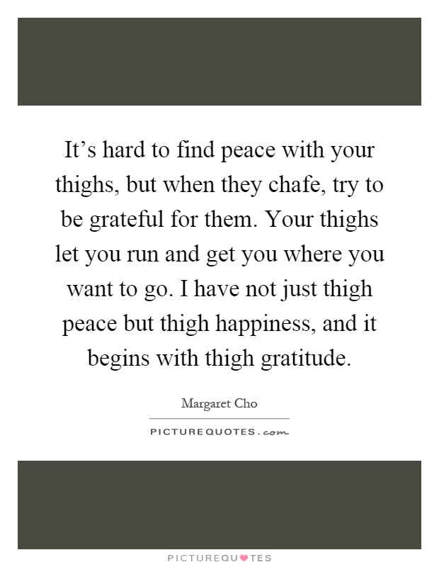 It's hard to find peace with your thighs, but when they chafe, try to be grateful for them. Your thighs let you run and get you where you want to go. I have not just thigh peace but thigh happiness, and it begins with thigh gratitude Picture Quote #1