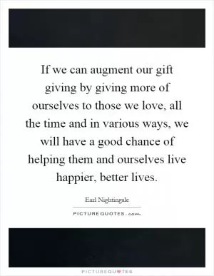 If we can augment our gift giving by giving more of ourselves to those we love, all the time and in various ways, we will have a good chance of helping them and ourselves live happier, better lives Picture Quote #1