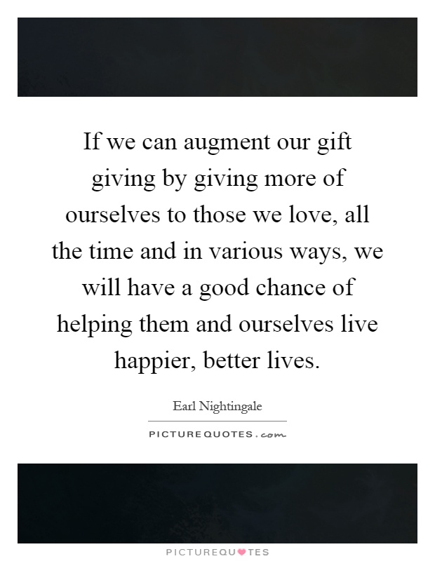 If we can augment our gift giving by giving more of ourselves to those we love, all the time and in various ways, we will have a good chance of helping them and ourselves live happier, better lives Picture Quote #1