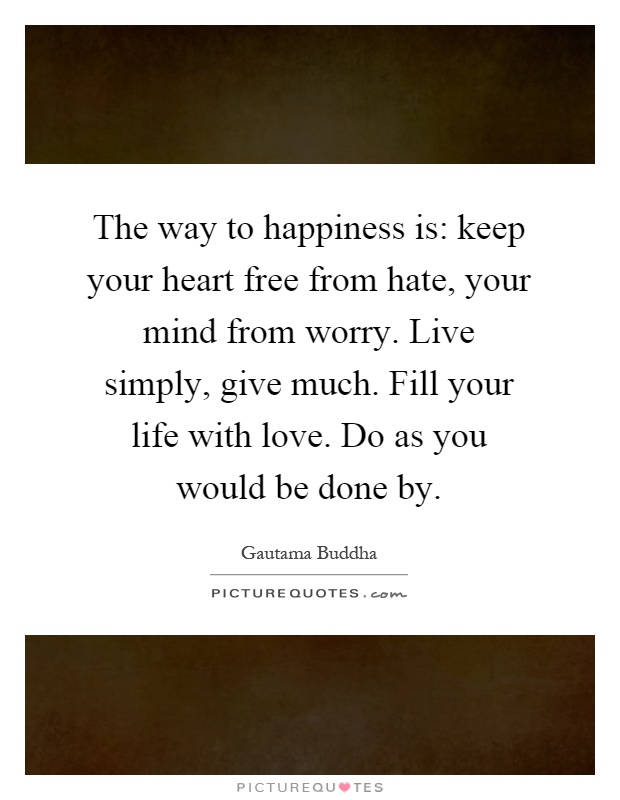 The way to happiness is: keep your heart free from hate, your mind from worry. Live simply, give much. Fill your life with love. Do as you would be done by Picture Quote #1