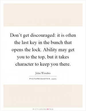 Don’t get discouraged: it is often the last key in the bunch that opens the lock. Ability may get you to the top, but it takes character to keep you there Picture Quote #1