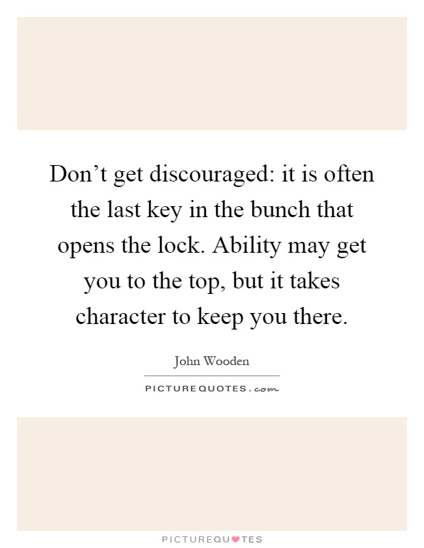 Don't get discouraged: it is often the last key in the bunch that opens the lock. Ability may get you to the top, but it takes character to keep you there Picture Quote #1