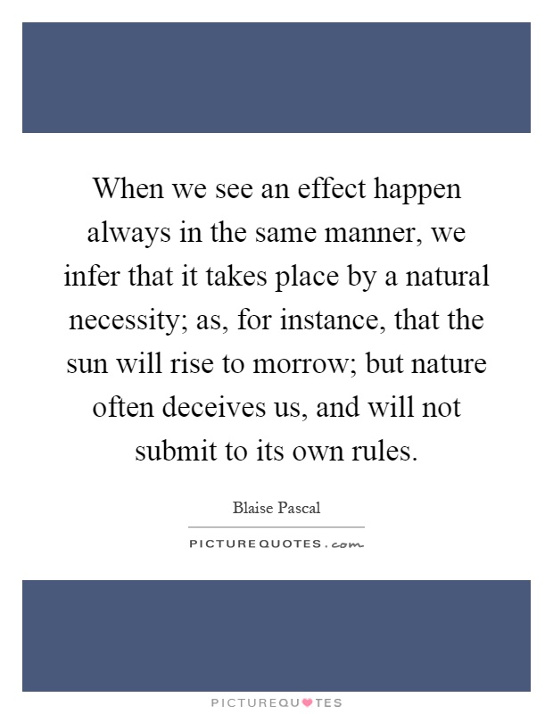 When we see an effect happen always in the same manner, we infer that it takes place by a natural necessity; as, for instance, that the sun will rise to morrow; but nature often deceives us, and will not submit to its own rules Picture Quote #1