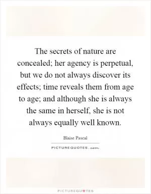 The secrets of nature are concealed; her agency is perpetual, but we do not always discover its effects; time reveals them from age to age; and although she is always the same in herself, she is not always equally well known Picture Quote #1