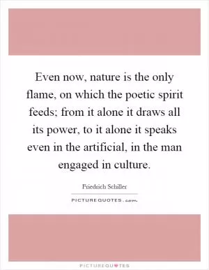 Even now, nature is the only flame, on which the poetic spirit feeds; from it alone it draws all its power, to it alone it speaks even in the artificial, in the man engaged in culture Picture Quote #1