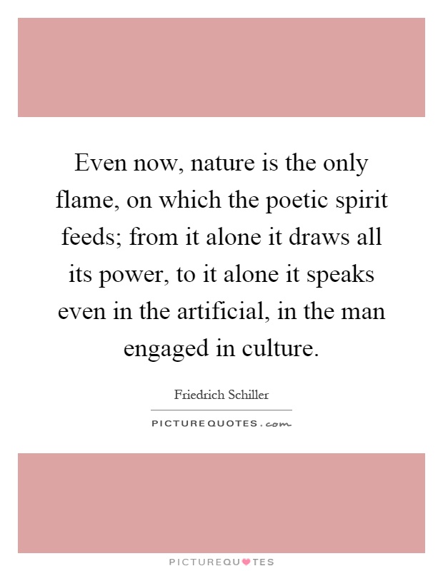 Even now, nature is the only flame, on which the poetic spirit feeds; from it alone it draws all its power, to it alone it speaks even in the artificial, in the man engaged in culture Picture Quote #1