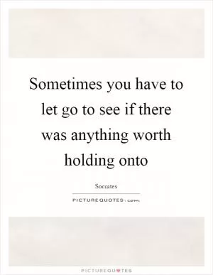 Sometimes you have to let go to see if there was anything worth holding onto Picture Quote #1
