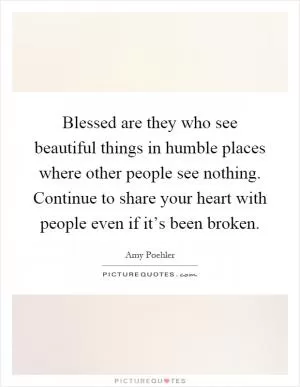 Blessed are they who see beautiful things in humble places where other people see nothing. Continue to share your heart with people even if it’s been broken Picture Quote #1