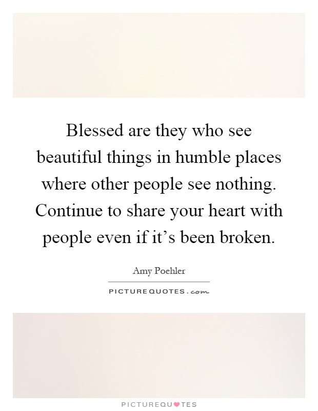 Blessed are they who see beautiful things in humble places where other people see nothing. Continue to share your heart with people even if it's been broken Picture Quote #1