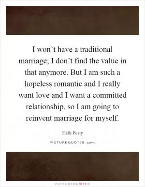 I won’t have a traditional marriage; I don’t find the value in that anymore. But I am such a hopeless romantic and I really want love and I want a committed relationship, so I am going to reinvent marriage for myself Picture Quote #1