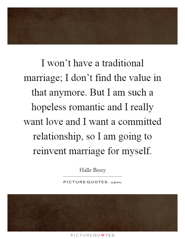 I won't have a traditional marriage; I don't find the value in that anymore. But I am such a hopeless romantic and I really want love and I want a committed relationship, so I am going to reinvent marriage for myself Picture Quote #1