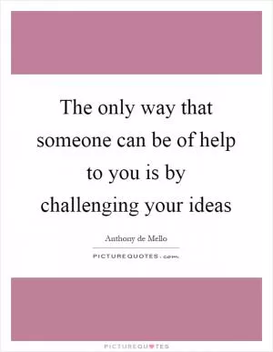 The only way that someone can be of help to you is by challenging your ideas Picture Quote #1