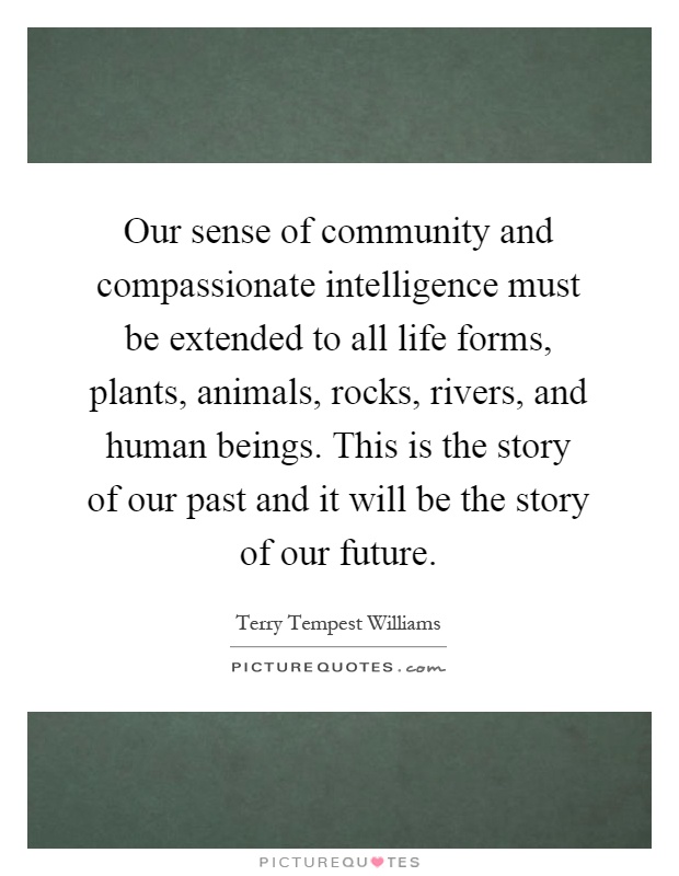 Our sense of community and compassionate intelligence must be extended to all life forms, plants, animals, rocks, rivers, and human beings. This is the story of our past and it will be the story of our future Picture Quote #1