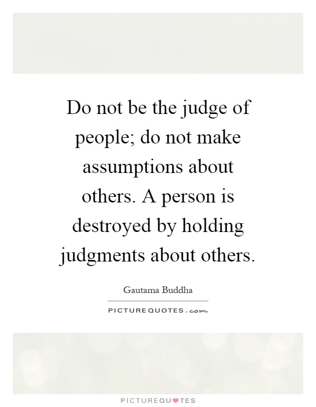 Do not be the judge of people; do not make assumptions about others. A person is destroyed by holding judgments about others Picture Quote #1