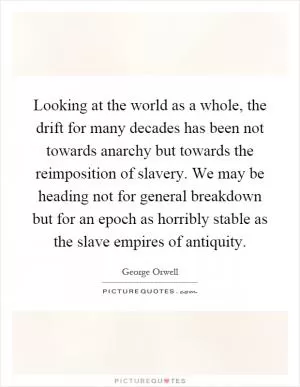 Looking at the world as a whole, the drift for many decades has been not towards anarchy but towards the reimposition of slavery. We may be heading not for general breakdown but for an epoch as horribly stable as the slave empires of antiquity Picture Quote #1