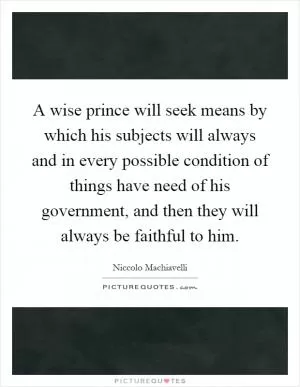 A wise prince will seek means by which his subjects will always and in every possible condition of things have need of his government, and then they will always be faithful to him Picture Quote #1