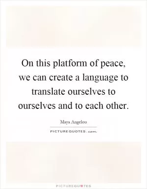 On this platform of peace, we can create a language to translate ourselves to ourselves and to each other Picture Quote #1