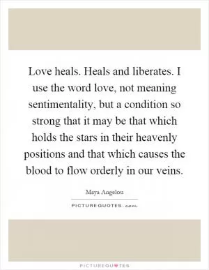 Love heals. Heals and liberates. I use the word love, not meaning sentimentality, but a condition so strong that it may be that which holds the stars in their heavenly positions and that which causes the blood to flow orderly in our veins Picture Quote #1