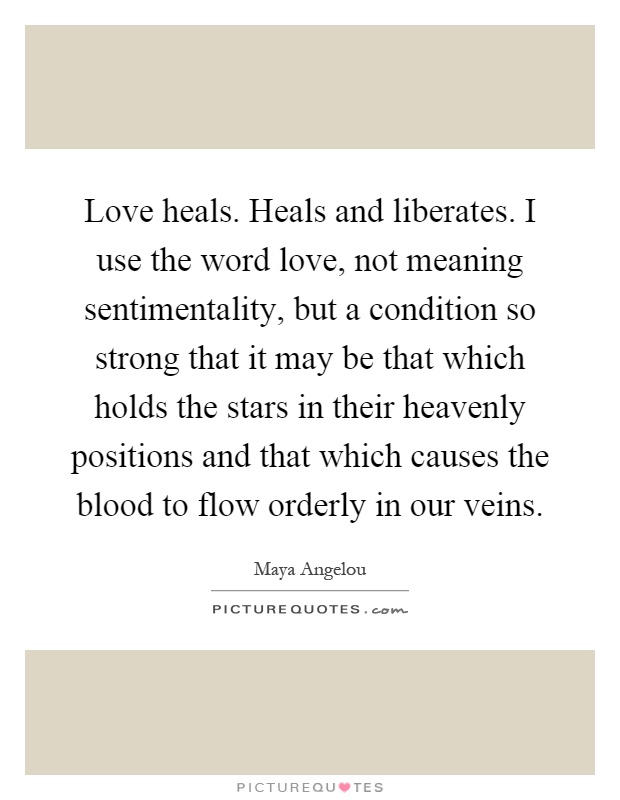 Love heals. Heals and liberates. I use the word love, not meaning sentimentality, but a condition so strong that it may be that which holds the stars in their heavenly positions and that which causes the blood to flow orderly in our veins Picture Quote #1