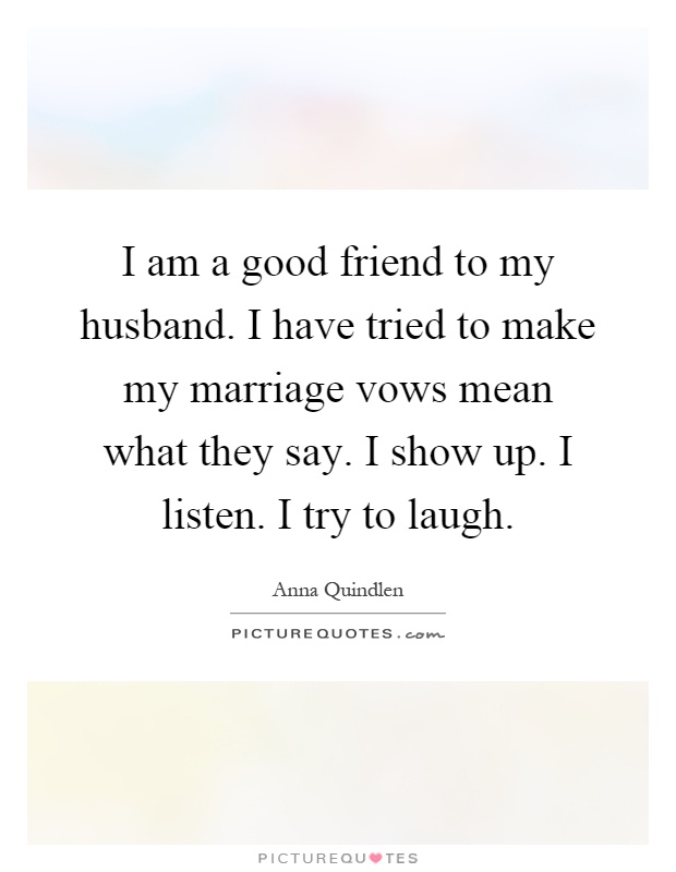 I am a good friend to my husband. I have tried to make my marriage vows mean what they say. I show up. I listen. I try to laugh Picture Quote #1
