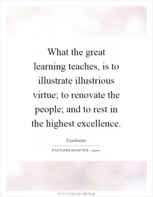 What the great learning teaches, is to illustrate illustrious virtue; to renovate the people; and to rest in the highest excellence Picture Quote #1