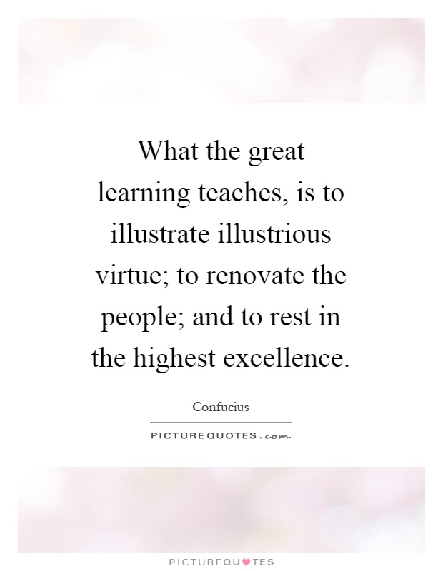 What the great learning teaches, is to illustrate illustrious virtue; to renovate the people; and to rest in the highest excellence Picture Quote #1