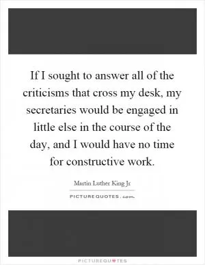 If I sought to answer all of the criticisms that cross my desk, my secretaries would be engaged in little else in the course of the day, and I would have no time for constructive work Picture Quote #1