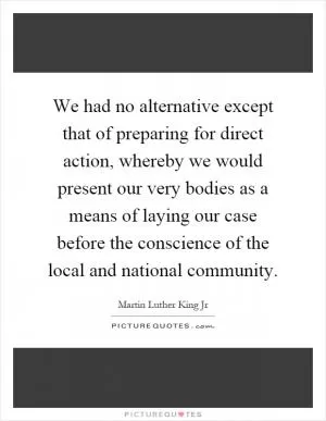 We had no alternative except that of preparing for direct action, whereby we would present our very bodies as a means of laying our case before the conscience of the local and national community Picture Quote #1