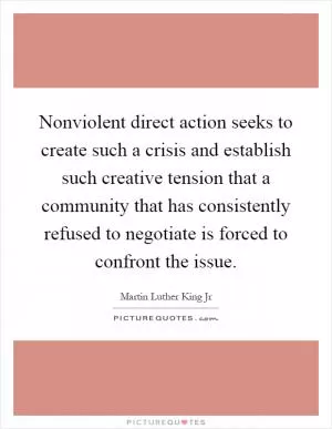 Nonviolent direct action seeks to create such a crisis and establish such creative tension that a community that has consistently refused to negotiate is forced to confront the issue Picture Quote #1
