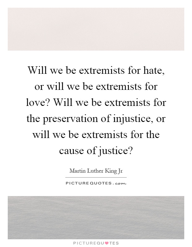 Will we be extremists for hate, or will we be extremists for love? Will we be extremists for the preservation of injustice, or will we be extremists for the cause of justice? Picture Quote #1