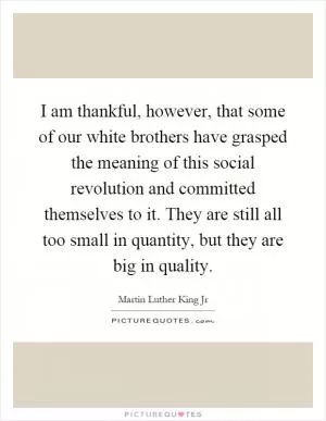 I am thankful, however, that some of our white brothers have grasped the meaning of this social revolution and committed themselves to it. They are still all too small in quantity, but they are big in quality Picture Quote #1