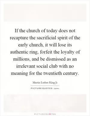 If the church of today does not recapture the sacrificial spirit of the early church, it will lose its authentic ring, forfeit the loyalty of millions, and be dismissed as an irrelevant social club with no meaning for the twentieth century Picture Quote #1