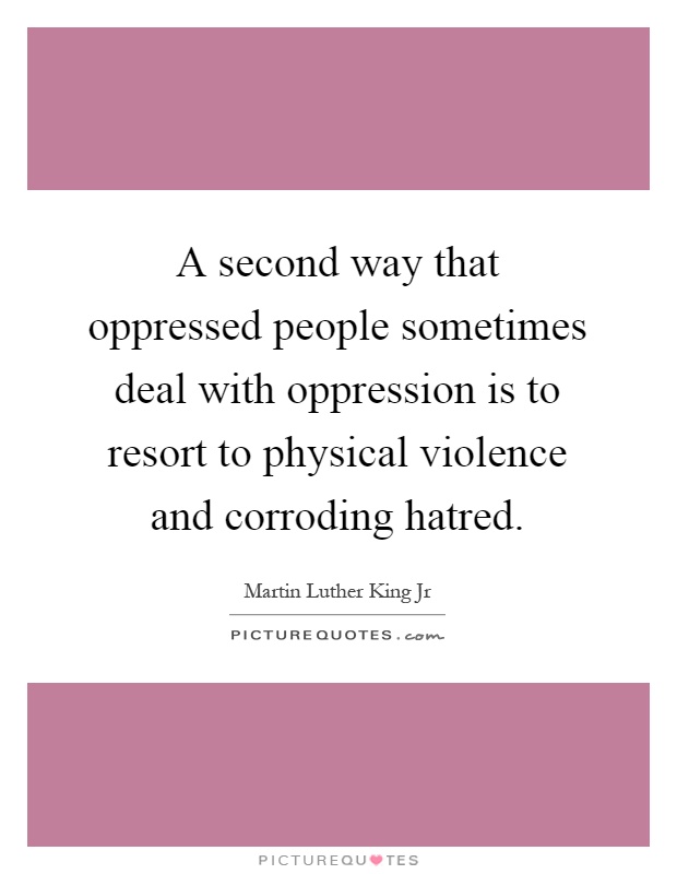 A second way that oppressed people sometimes deal with oppression is to resort to physical violence and corroding hatred Picture Quote #1