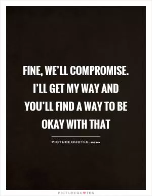 Fine, we’ll compromise. I’ll get my way and you’ll find a way to be okay with that Picture Quote #1