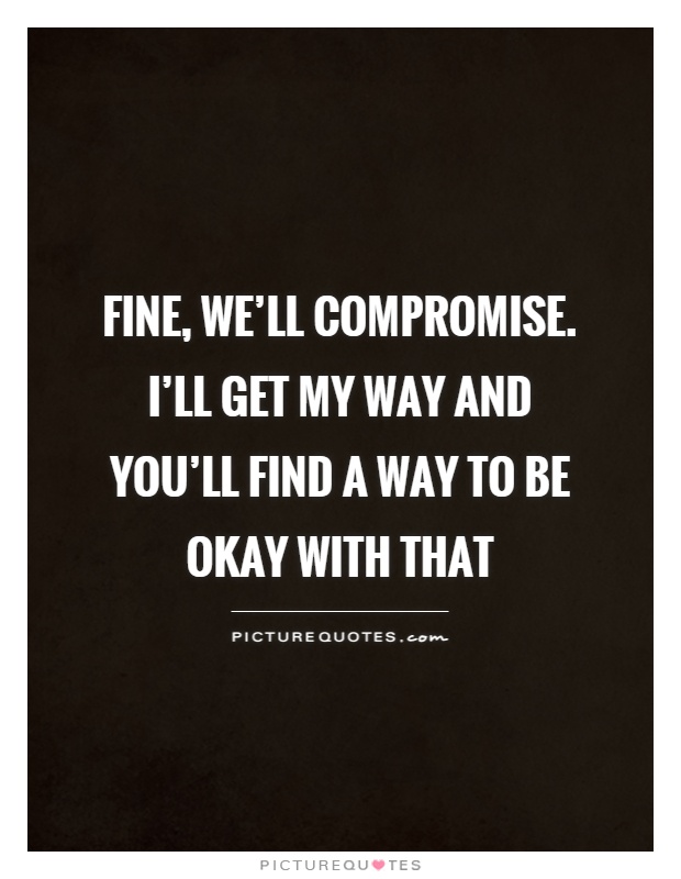 Fine, we’ll compromise. I’ll get my way and you’ll find a way to be okay with that Picture Quote #1