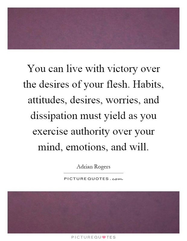 You can live with victory over the desires of your flesh. Habits, attitudes, desires, worries, and dissipation must yield as you exercise authority over your mind, emotions, and will Picture Quote #1